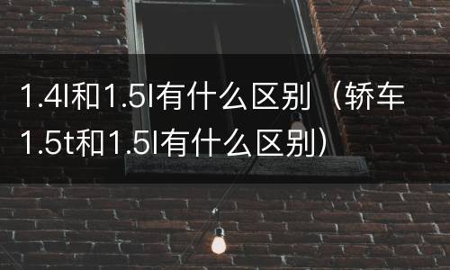 1.4l和1.5l有什么区别（轿车1.5t和1.5l有什么区别）