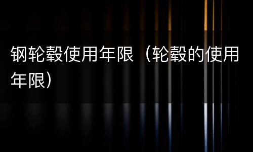 钢轮毂使用年限（轮毂的使用年限）