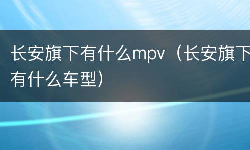 长安旗下有什么mpv（长安旗下有什么车型）
