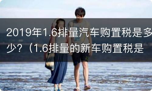 2019年1.6排量汽车购置税是多少?（1.6排量的新车购置税是多少）