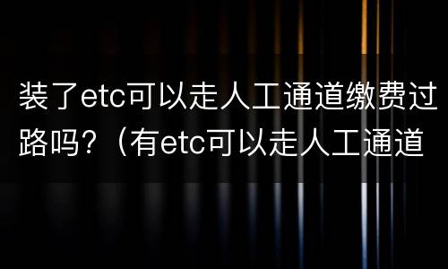 装了etc可以走人工通道缴费过路吗?（有etc可以走人工通道会扣费吗）