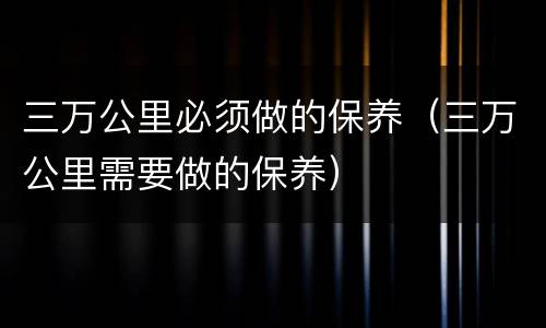 三万公里必须做的保养（三万公里需要做的保养）