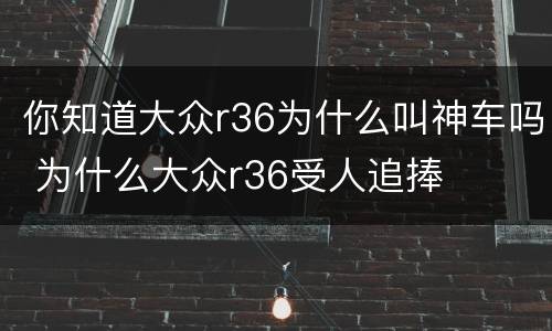 你知道大众r36为什么叫神车吗 为什么大众r36受人追捧