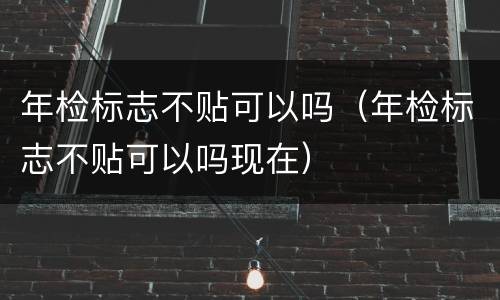 年检标志不贴可以吗（年检标志不贴可以吗现在）