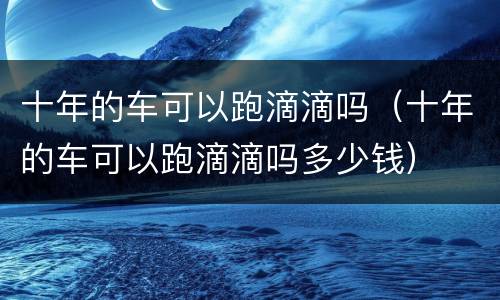 十年的车可以跑滴滴吗（十年的车可以跑滴滴吗多少钱）