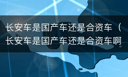 长安车是国产车还是合资车（长安车是国产车还是合资车啊）