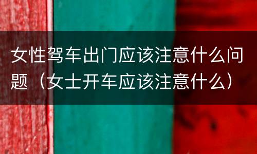 女性驾车出门应该注意什么问题（女士开车应该注意什么）