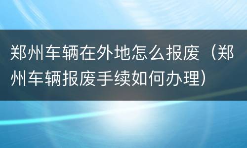 郑州车辆在外地怎么报废（郑州车辆报废手续如何办理）