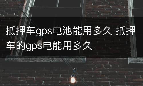 抵押车gps电池能用多久 抵押车的gps电能用多久