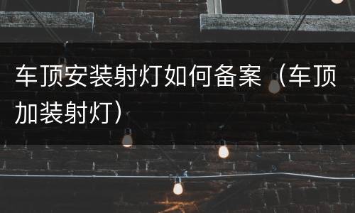 车顶安装射灯如何备案（车顶加装射灯）