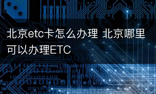 北京etc卡怎么办理 北京哪里可以办理ETC