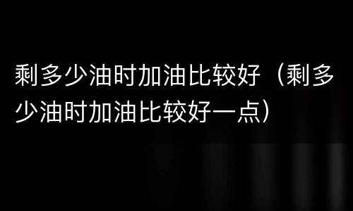 剩多少油时加油比较好（剩多少油时加油比较好一点）