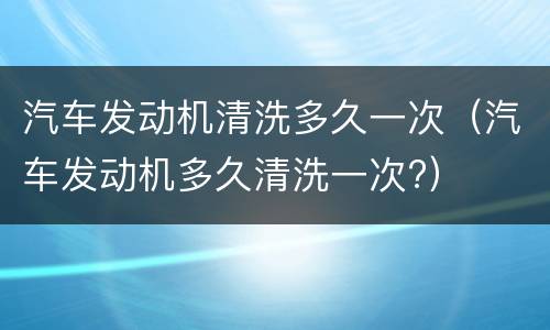 汽车发动机清洗多久一次（汽车发动机多久清洗一次?）