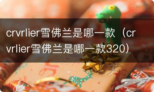 crvrlier雪佛兰是哪一款（crvrlier雪佛兰是哪一款320）