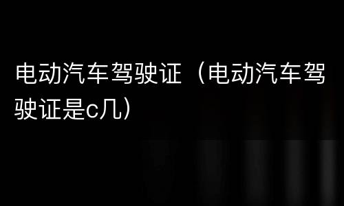 电动汽车驾驶证（电动汽车驾驶证是c几）