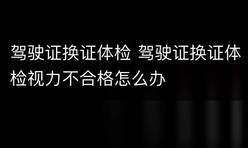 驾驶证换证体检 驾驶证换证体检视力不合格怎么办