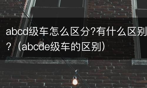 abcd级车怎么区分?有什么区别?（abcde级车的区别）