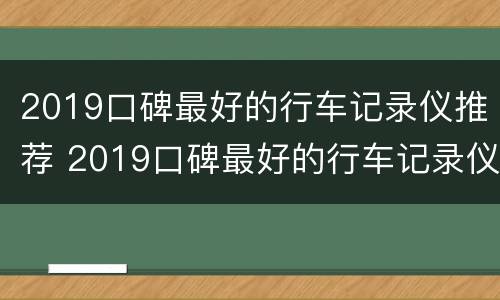 2019口碑最好的行车记录仪推荐 2019口碑最好的行车记录仪推荐及价格