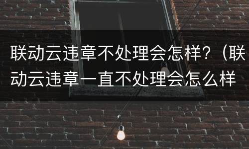 联动云违章不处理会怎样?（联动云违章一直不处理会怎么样）