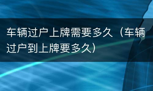 车辆过户上牌需要多久（车辆过户到上牌要多久）