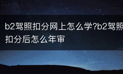 b2驾照扣分网上怎么学?b2驾照扣分后怎么年审