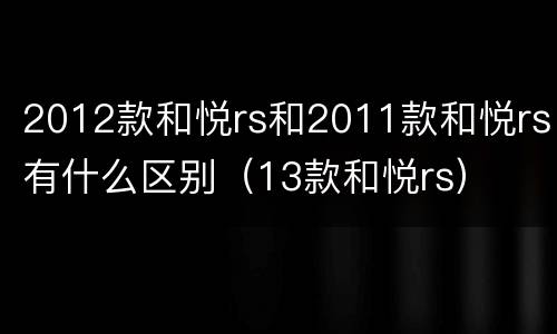 2012款和悦rs和2011款和悦rs有什么区别（13款和悦rs）