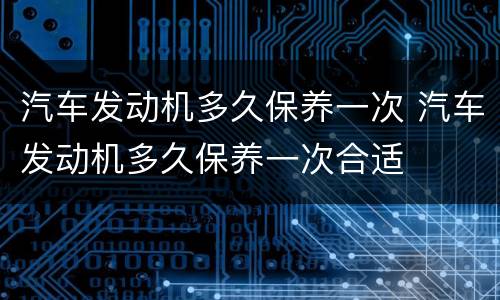 汽车发动机多久保养一次 汽车发动机多久保养一次合适