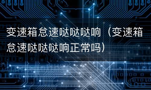 变速箱怠速哒哒哒响（变速箱怠速哒哒哒响正常吗）