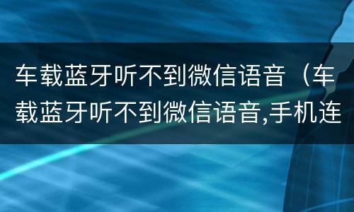 车载蓝牙听不到微信语音（车载蓝牙听不到微信语音,手机连接车载蓝牙微信没声音）