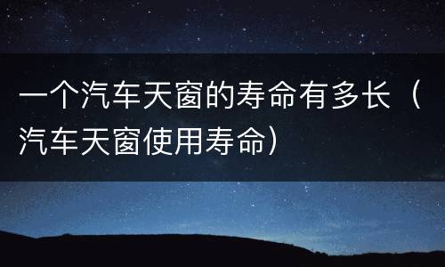 一个汽车天窗的寿命有多长（汽车天窗使用寿命）