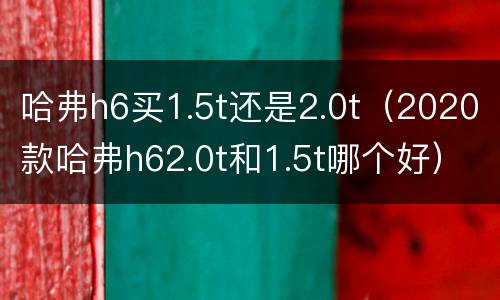 哈弗h6买1.5t还是2.0t（2020款哈弗h62.0t和1.5t哪个好）