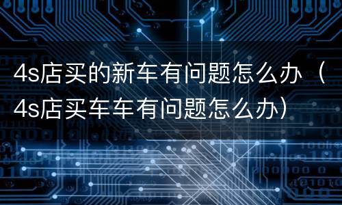 4s店买的新车有问题怎么办（4s店买车车有问题怎么办）