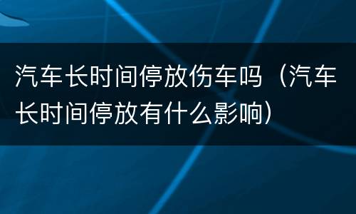 汽车长时间停放伤车吗（汽车长时间停放有什么影响）