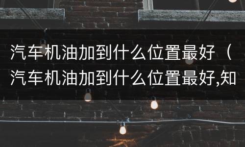 汽车机油加到什么位置最好（汽车机油加到什么位置最好,知识介绍）