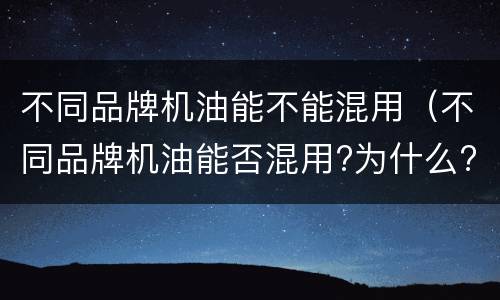 不同品牌机油能不能混用（不同品牌机油能否混用?为什么?）