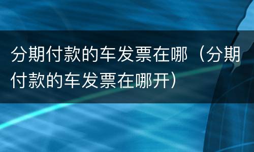 分期付款的车发票在哪（分期付款的车发票在哪开）