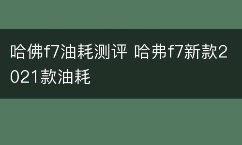哈佛f7油耗测评 哈弗f7新款2021款油耗