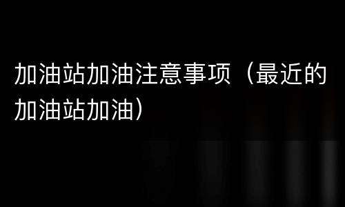 加油站加油注意事项（最近的加油站加油）