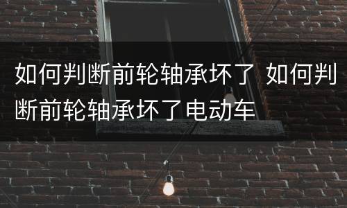 如何判断前轮轴承坏了 如何判断前轮轴承坏了电动车