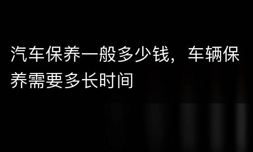 汽车保养一般多少钱，车辆保养需要多长时间