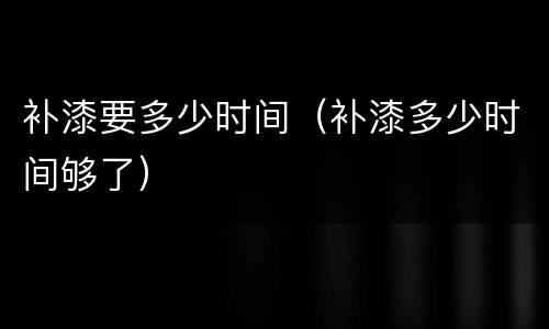 补漆要多少时间（补漆多少时间够了）