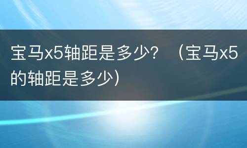 宝马x5轴距是多少？（宝马x5的轴距是多少）