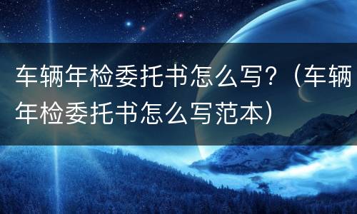 车辆年检委托书怎么写?（车辆年检委托书怎么写范本）