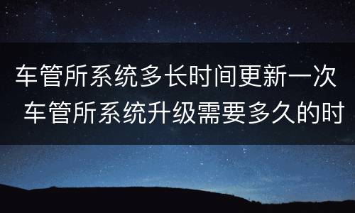 车管所系统多长时间更新一次 车管所系统升级需要多久的时间