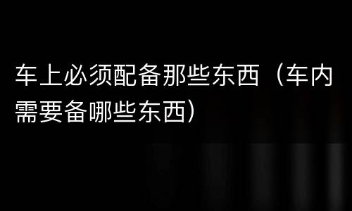 车上必须配备那些东西（车内需要备哪些东西）