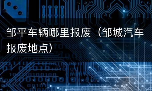 邹平车辆哪里报废（邹城汽车报废地点）
