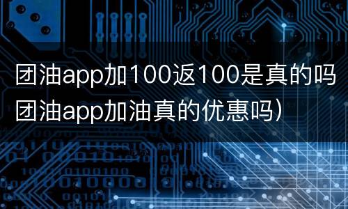 团油app加100返100是真的吗（团油app加油真的优惠吗）