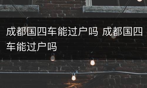 成都国四车能过户吗 成都国四车能过户吗