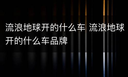 流浪地球开的什么车 流浪地球开的什么车品牌