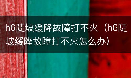 h6陡坡缓降故障打不火（h6陡坡缓降故障打不火怎么办）
